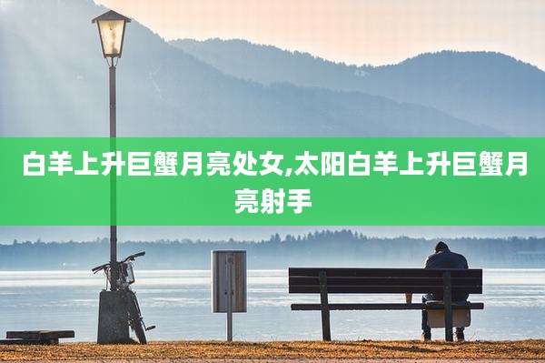 白羊上升巨蟹月亮处女,太阳白羊上升巨蟹月亮射手