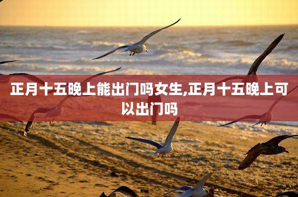 正月十五晚上能出门吗女生,正月十五晚上可以出门吗