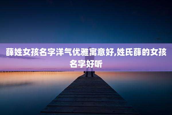 薛姓女孩名字洋气优雅寓意好,姓氏薛的女孩名字好听