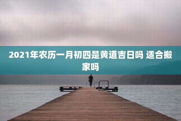 2021年农历一月初四是黄道吉日吗 适合搬家吗