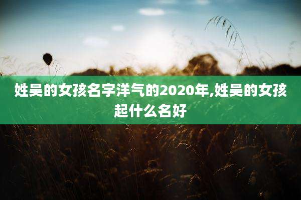姓吴的女孩名字洋气的2020年,姓吴的女孩起什么名好