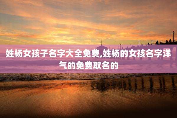 姓杨女孩子名字大全免费,姓杨的女孩名字洋气的免费取名的