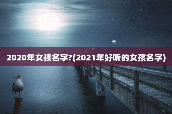 2020年女孩名字?(2021年好听的女孩名字)