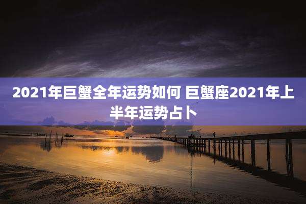 2021年巨蟹全年运势如何 巨蟹座2021年上半年运势占卜