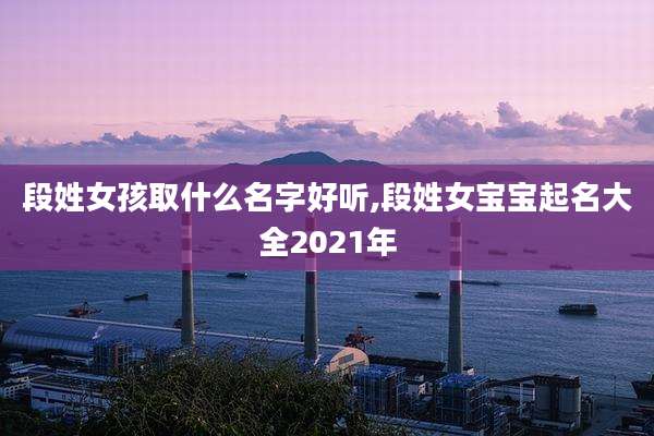 段姓女孩取什么名字好听,段姓女宝宝起名大全2021年