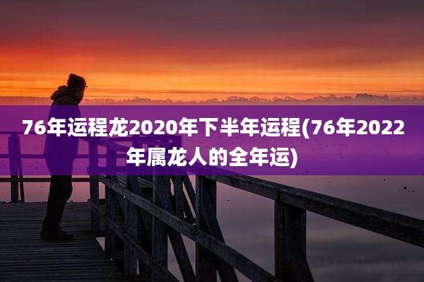 76年运程龙2020年下半年运程(76年2022年属龙人的全年运)
