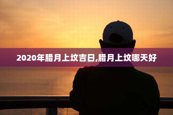 2020年腊月上坟吉日,腊月上坟哪天好