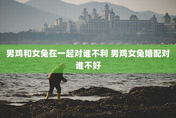 男鸡和女兔在一起对谁不利 男鸡女兔婚配对谁不好