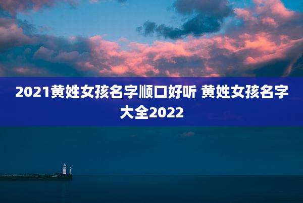 2021黄姓女孩名字顺口好听 黄姓女孩名字大全2022