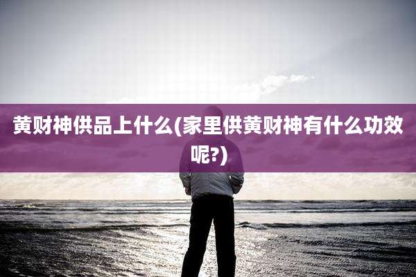 黄财神供品上什么(家里供黄财神有什么功效呢?)