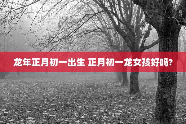龙年正月初一出生 正月初一龙女孩好吗?