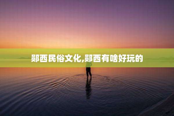 郧西民俗文化,郧西有啥好玩的