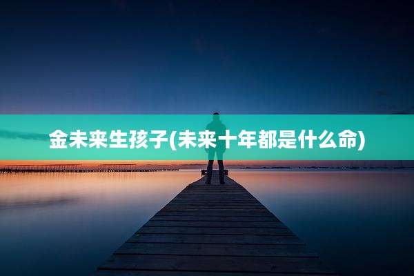 金未来生孩子(未来十年都是什么命)