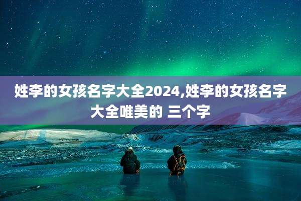 姓李的女孩名字大全2024,姓李的女孩名字大全唯美的 三个字