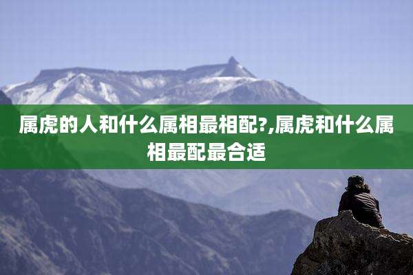 属虎的人和什么属相最相配?,属虎和什么属相最配最合适