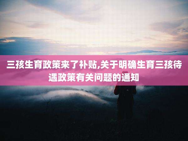 三孩生育政策来了补贴,关于明确生育三孩待遇政策有关问题的通知