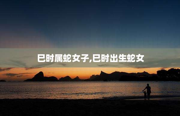 巳时属蛇女子,巳时出生蛇女