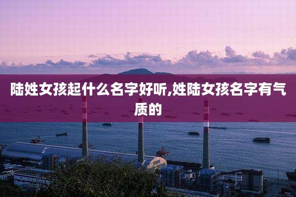 陆姓女孩起什么名字好听,姓陆女孩名字有气质的