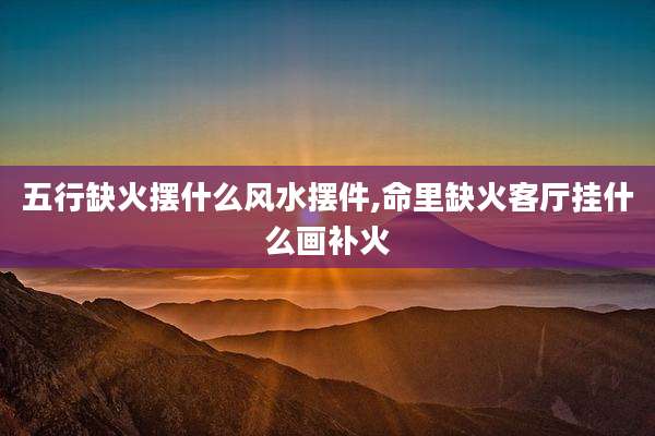 五行缺火摆什么风水摆件,命里缺火客厅挂什么画补火