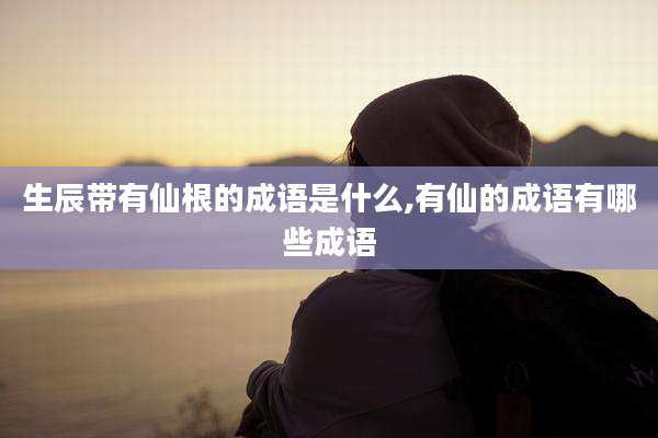 生辰带有仙根的成语是什么,有仙的成语有哪些成语