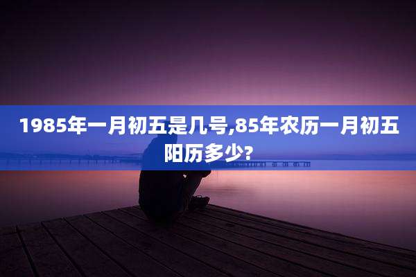 1985年一月初五是几号,85年农历一月初五阳历多少?