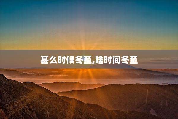 甚么时候冬至,啥时间冬至