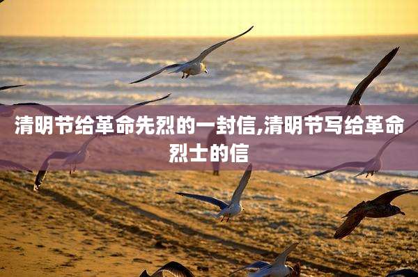 清明节给革命先烈的一封信,清明节写给革命烈士的信
