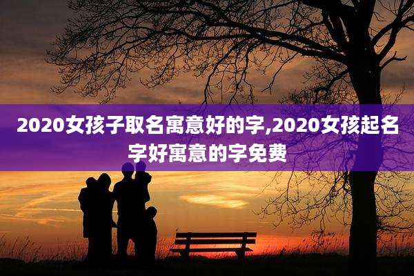 2020女孩子取名寓意好的字,2020女孩起名字好寓意的字免费