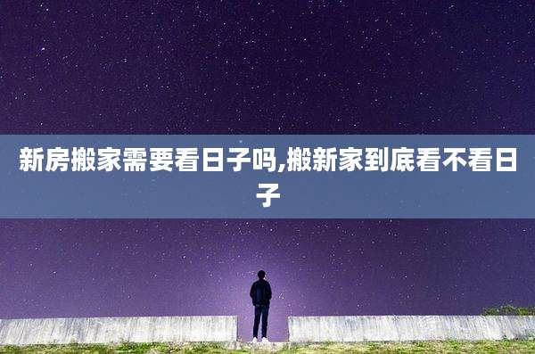 新房搬家需要看日子吗,搬新家到底看不看日子