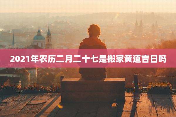 2021年农历二月二十七是搬家黄道吉日吗