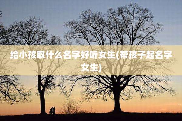 给小孩取什么名字好听女生(帮孩子起名字女生)