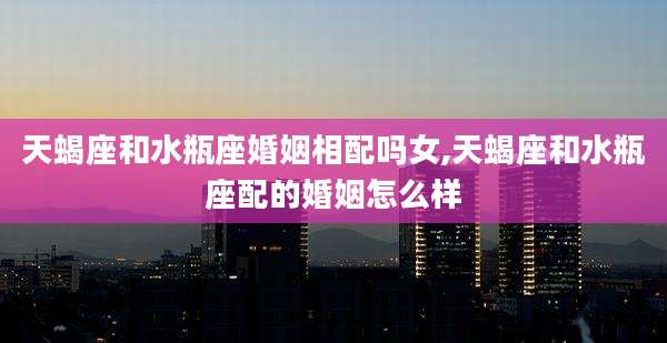 天蝎座和水瓶座婚姻相配吗女,天蝎座和水瓶座配的婚姻怎么样