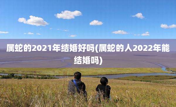 属蛇的2021年结婚好吗(属蛇的人2022年能结婚吗)