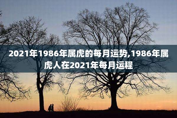 2021年1986年属虎的每月运势,1986年属虎人在2021年每月运程