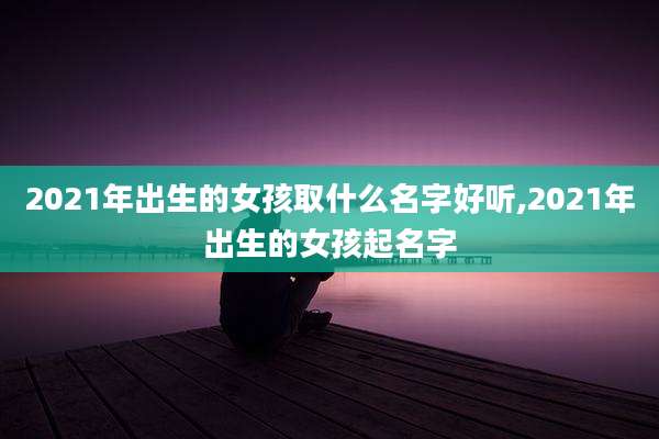 2021年出生的女孩取什么名字好听,2021年出生的女孩起名字
