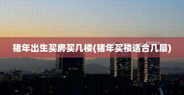猪年出生买房买几楼(猪年买楼适合几层)