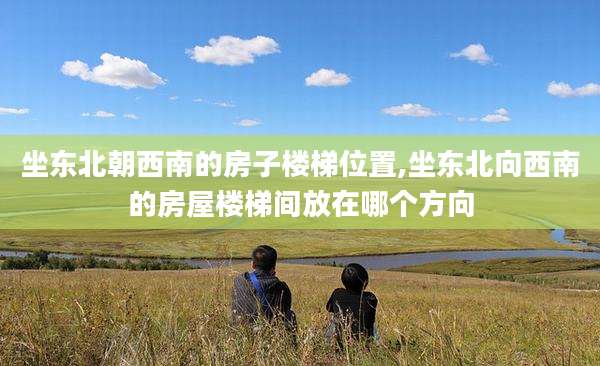 坐东北朝西南的房子楼梯位置,坐东北向西南的房屋楼梯间放在哪个方向