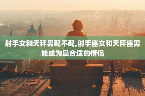 射手女和天秤男配不配,射手座女和天秤座男能成为最合适的情侣