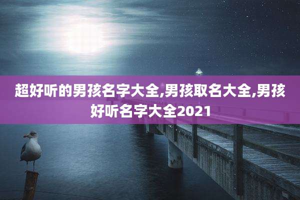 超好听的男孩名字大全,男孩取名大全,男孩好听名字大全2021