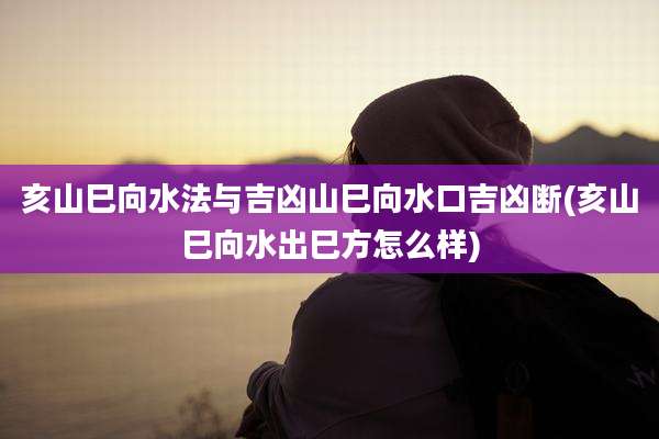 亥山巳向水法与吉凶山巳向水口吉凶断(亥山巳向水出巳方怎么样)