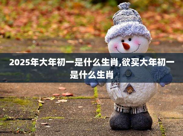 2025年大年初一是什么生肖,欲买大年初一是什么生肖