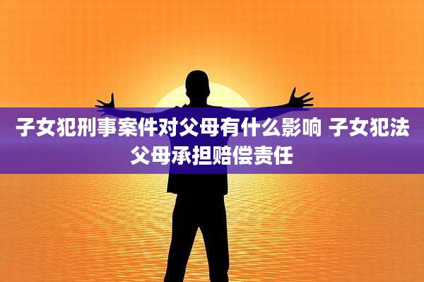 子女犯刑事案件对父母有什么影响 子女犯法父母承担赔偿责任