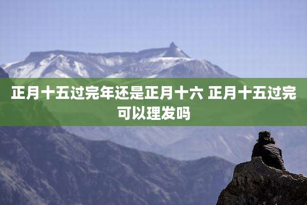 正月十五过完年还是正月十六 正月十五过完可以理发吗