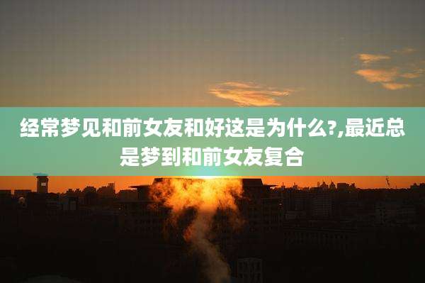 经常梦见和前女友和好这是为什么?,最近总是梦到和前女友复合