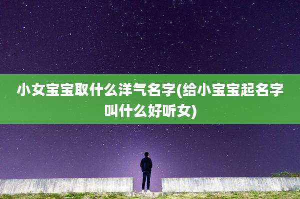小女宝宝取什么洋气名字(给小宝宝起名字叫什么好听女)