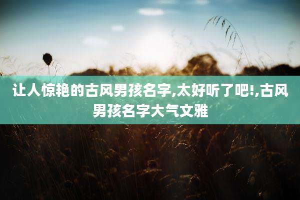 让人惊艳的古风男孩名字,太好听了吧!,古风男孩名字大气文雅