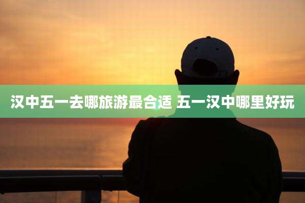 汉中五一去哪旅游最合适 五一汉中哪里好玩