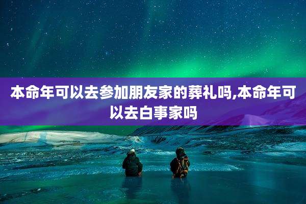 本命年可以去参加朋友家的葬礼吗,本命年可以去白事家吗