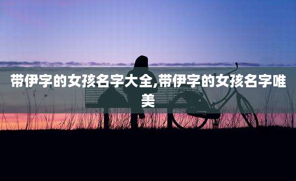 带伊字的女孩名字大全,带伊字的女孩名字唯美