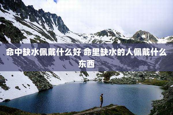 命中缺水佩戴什么好 命里缺水的人佩戴什么东西